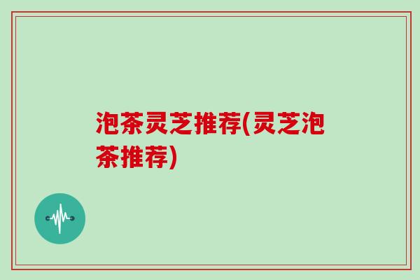 泡茶灵芝推荐(灵芝泡茶推荐)