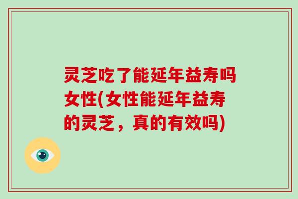 灵芝吃了能延年益寿吗女性(女性能延年益寿的灵芝,真的有效吗)
