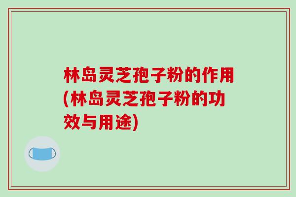 林岛灵芝孢子粉的作用(林岛灵芝孢子粉的功效与用途)