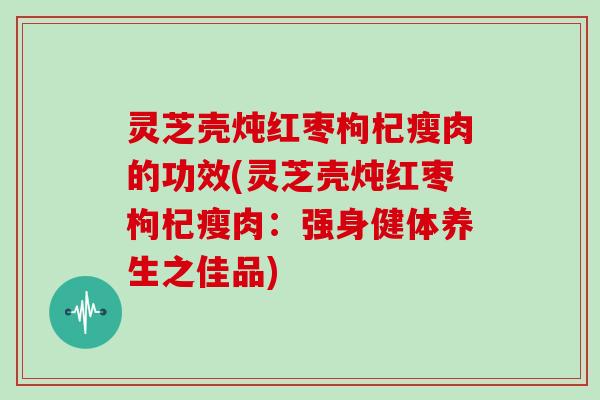 灵芝壳炖红枣枸杞瘦肉的功效(灵芝壳炖红枣枸杞瘦肉:强身健体养生之佳品)