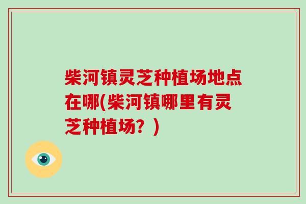 柴河镇灵芝种植场地点在哪(柴河镇哪里有灵芝种植场？)