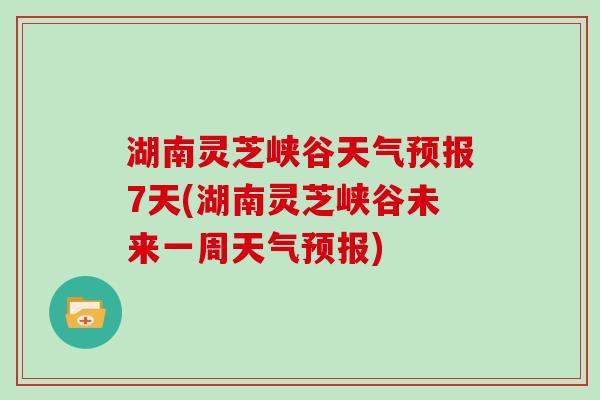 湖南灵芝峡谷天气预报7天(湖南灵芝峡谷未来一周天气预报)