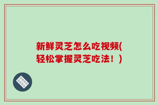 新鲜灵芝怎么吃视频(轻松掌握灵芝吃法！)
