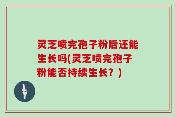 灵芝喷完孢子粉后还能生长吗(灵芝喷完孢子粉能否持续生长?)