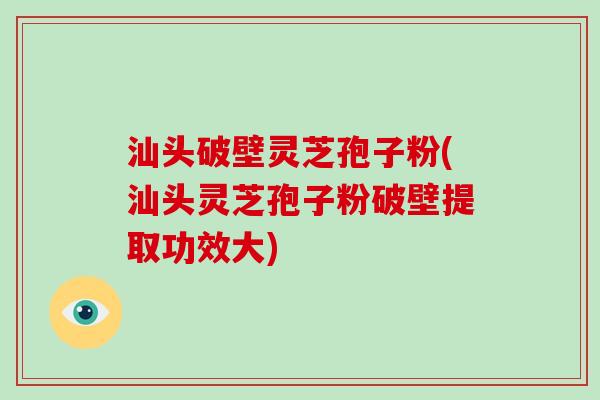 汕头破壁灵芝孢子粉(汕头灵芝孢子粉破壁提取功效大)