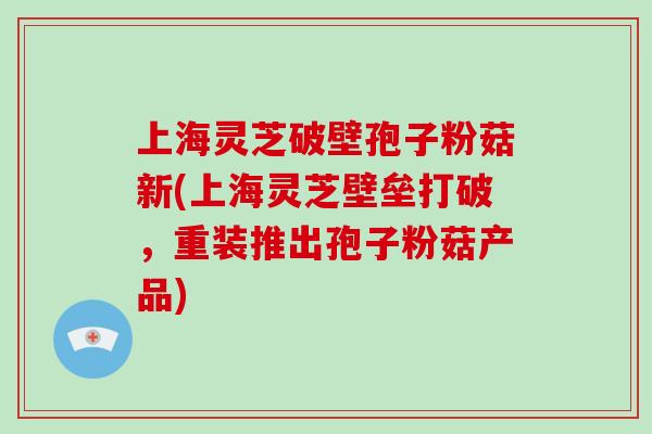 上海灵芝破壁孢子粉菇新(上海灵芝壁垒打破,重装推出孢子粉菇产品)