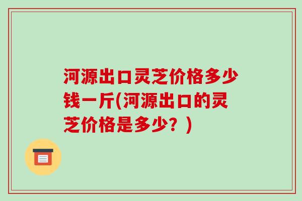 河源出口灵芝价格多少钱一斤(河源出口的灵芝价格是多少？)