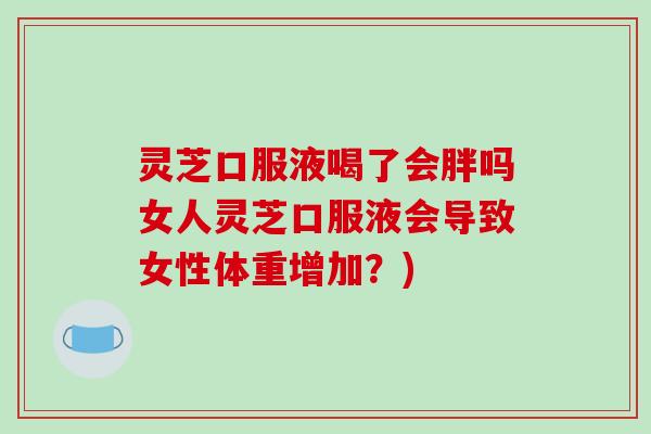 灵芝口服液喝了会胖吗女人灵芝口服液会导致女性体重增加?)