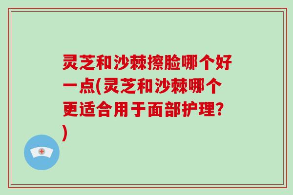 灵芝和沙棘擦脸哪个好一点(灵芝和沙棘哪个更适合用于面部护理?)