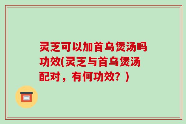 灵芝可以加首乌煲汤吗功效(灵芝与首乌煲汤配对，有何功效？)