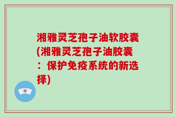 湘雅灵芝孢子油软胶囊(湘雅灵芝孢子油胶囊:保护免疫系统的新选择)