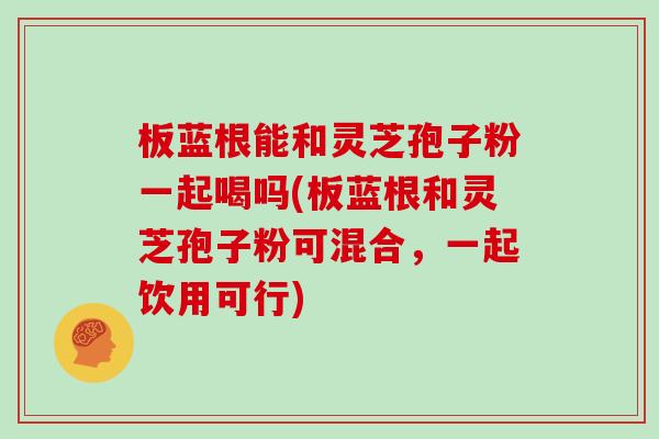 板蓝根能和灵芝孢子粉一起喝吗(板蓝根和灵芝孢子粉可混合,一起饮用可行)