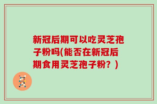 新冠后期可以吃灵芝孢子粉吗(能否在新冠后期食用灵芝孢子粉?)