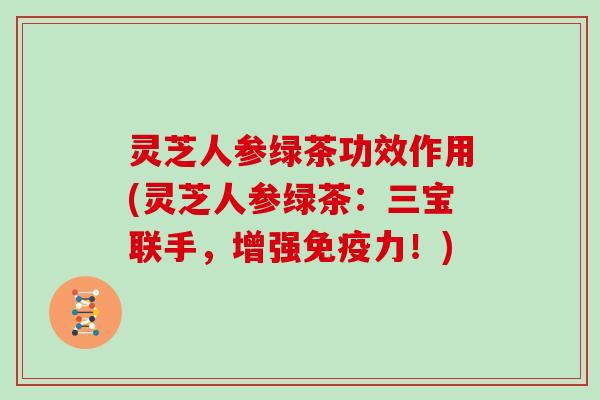 灵芝人参绿茶功效作用(灵芝人参绿茶：三宝联手，增强免疫力！)