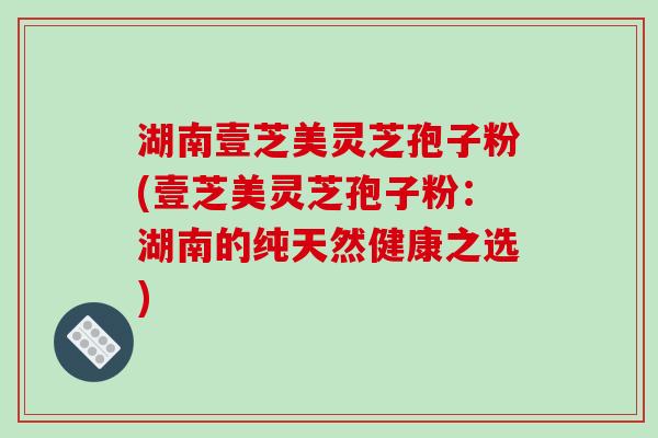 湖南壹芝美灵芝孢子粉(壹芝美灵芝孢子粉:湖南的纯天然健康之选)