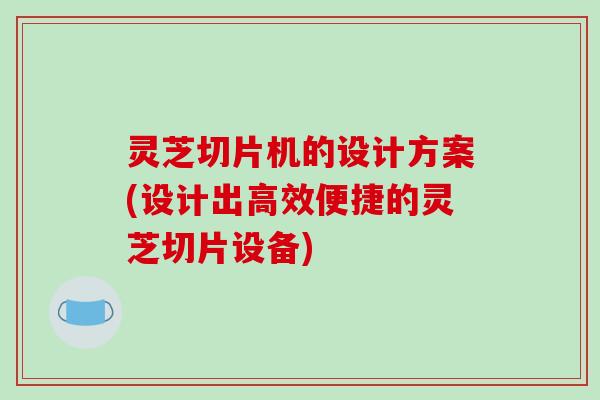灵芝切片机的设计方案(设计出高效便捷的灵芝切片设备)