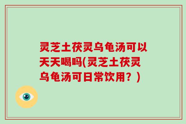灵芝土茯灵乌龟汤可以天天喝吗(灵芝土茯灵乌龟汤可日常饮用?)