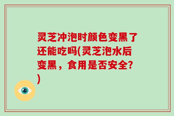 灵芝冲泡时颜色变黑了还能吃吗(灵芝泡水后变黑,食用是否安全?)