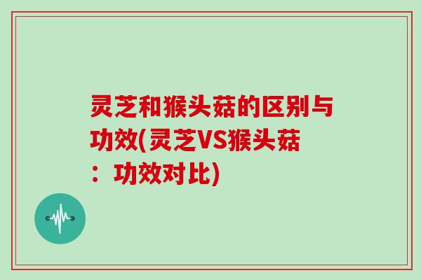 灵芝和猴头菇的区别与功效(灵芝VS猴头菇：功效对比)