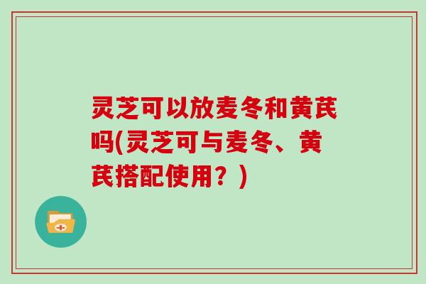 灵芝可以放麦冬和黄芪吗(灵芝可与麦冬、黄芪搭配使用?)