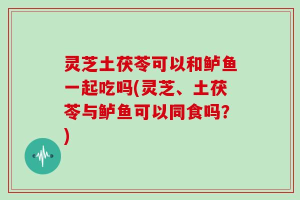 灵芝土茯苓可以和鲈鱼一起吃吗(灵芝、土茯苓与鲈鱼可以同食吗?)