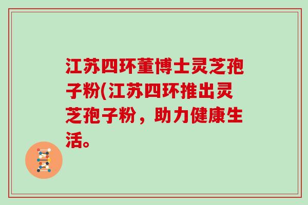 江苏四环董博士灵芝孢子粉(江苏四环推出灵芝孢子粉,助力健康生活。