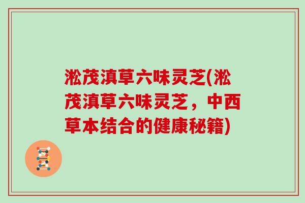 淞茂滇草六味灵芝(淞茂滇草六味灵芝，中西草本结合的健康秘籍)