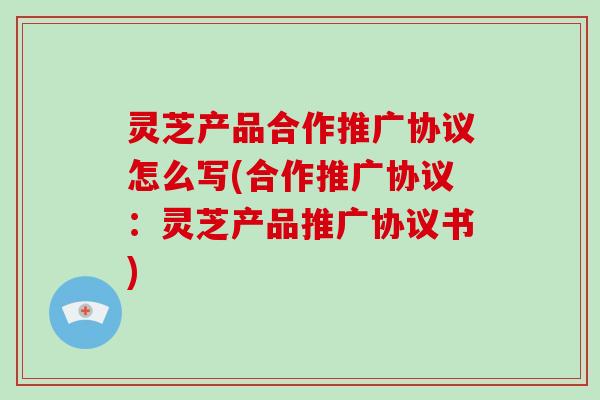 灵芝产品合作推广协议怎么写(合作推广协议:灵芝产品推广协议书)