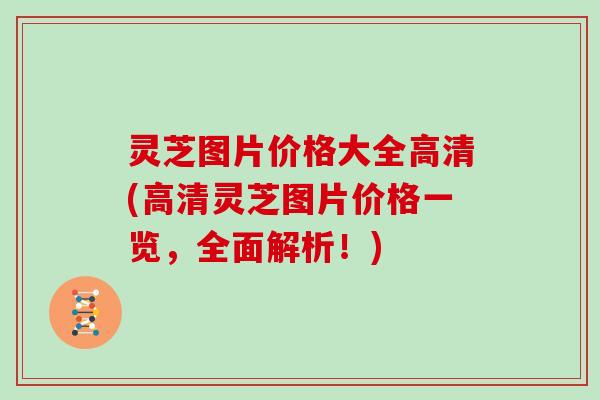 灵芝图片价格大全高清(高清灵芝图片价格一览，全面解析！)