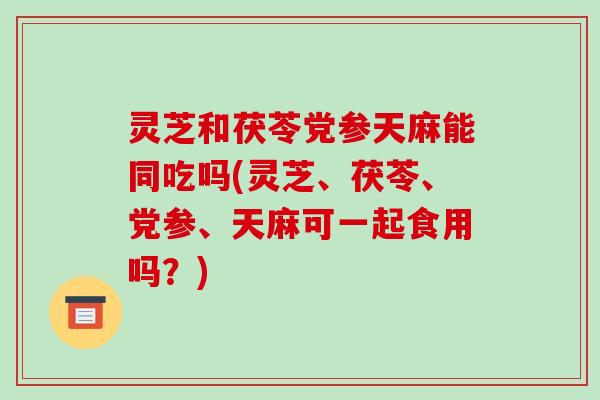灵芝和茯苓党参天麻能同吃吗(灵芝、茯苓、党参、天麻可一起食用吗?)
