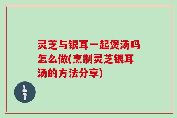 灵芝与银耳一起煲汤吗怎么做(烹制灵芝银耳汤的方法分享)