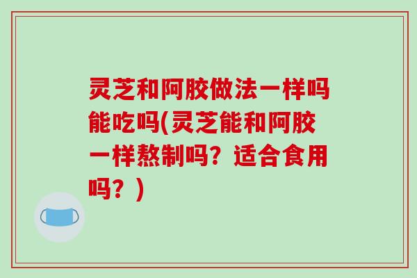 灵芝和阿胶做法一样吗能吃吗(灵芝能和阿胶一样熬制吗?适合食用吗?)