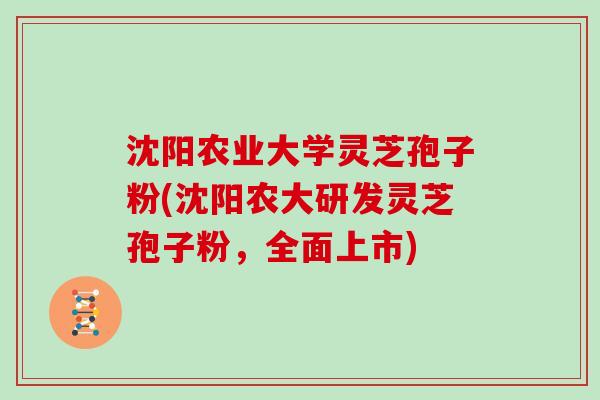沈阳农业大学灵芝孢子粉(沈阳农大研发灵芝孢子粉，全面上市)
