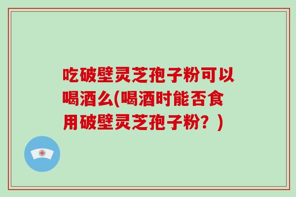 吃破壁灵芝孢子粉可以喝酒么(喝酒时能否食用破壁灵芝孢子粉?)