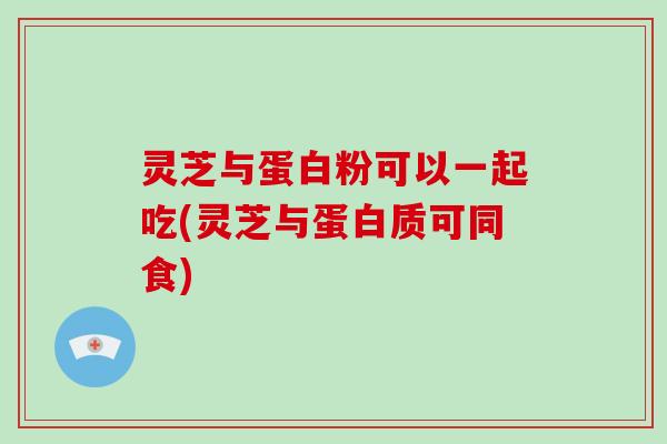 灵芝与蛋白粉可以一起吃(灵芝与蛋白质可同食)