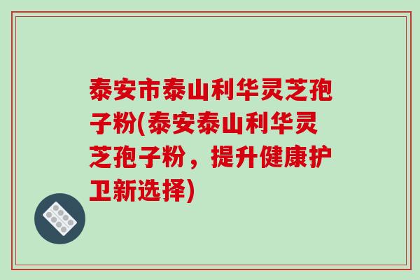 泰安市泰山利华灵芝孢子粉(泰安泰山利华灵芝孢子粉,提升健康护卫新选择)
