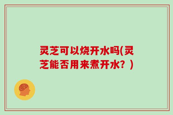 灵芝可以烧开水吗(灵芝能否用来煮开水?)