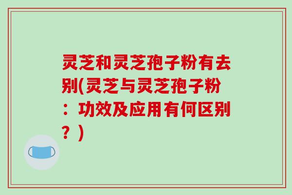 灵芝和灵芝孢子粉有去别(灵芝与灵芝孢子粉:功效及应用有何区别?)