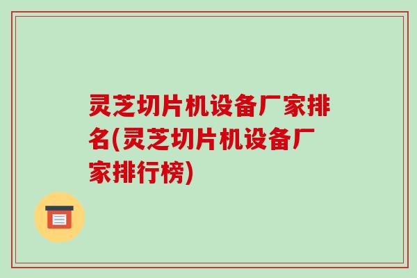 灵芝切片机设备厂家排名(灵芝切片机设备厂家排行榜)