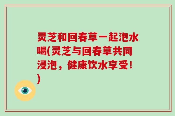 灵芝和回春草一起泡水喝(灵芝与回春草共同浸泡,健康饮水享受!)