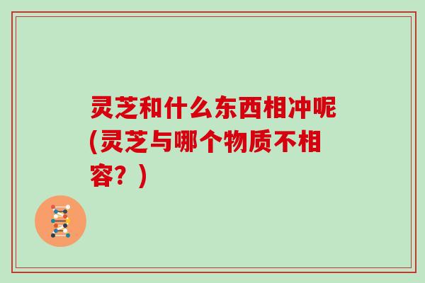 灵芝和什么东西相冲呢(灵芝与哪个物质不相容?)
