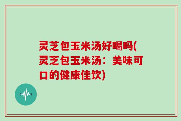 灵芝包玉米汤好喝吗(灵芝包玉米汤：美味可口的健康佳饮)