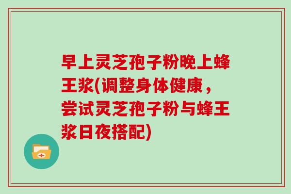 早上灵芝孢子粉晚上蜂王浆(调整身体健康,尝试灵芝孢子粉与蜂王浆日夜搭配)