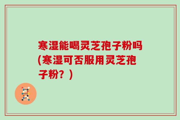 寒湿能喝灵芝孢子粉吗(寒湿可否服用灵芝孢子粉？)