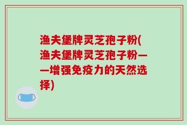 渔夫堡牌灵芝孢子粉(渔夫堡牌灵芝孢子粉——增强免疫力的天然选择)
