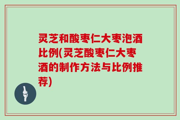灵芝和酸枣仁大枣泡酒比例(灵芝酸枣仁大枣酒的制作方法与比例推荐)