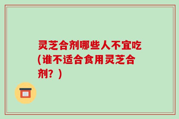 灵芝合剂哪些人不宜吃(谁不适合食用灵芝合剂?)