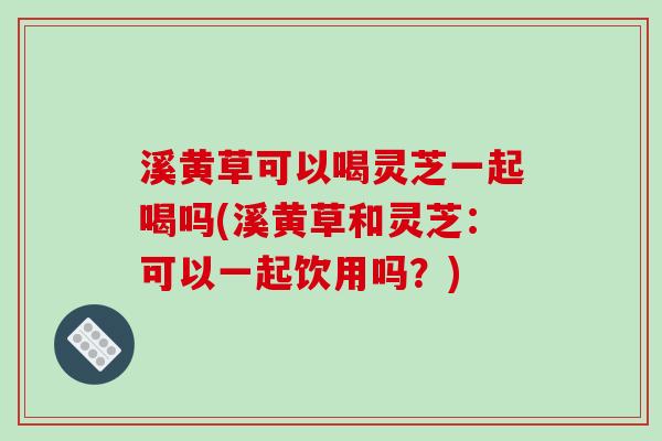 溪黄草可以喝灵芝一起喝吗(溪黄草和灵芝：可以一起饮用吗？)