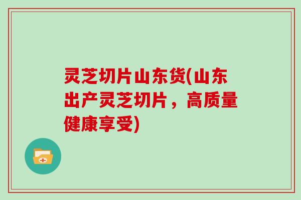 灵芝切片山东货(山东出产灵芝切片,高质量健康享受)