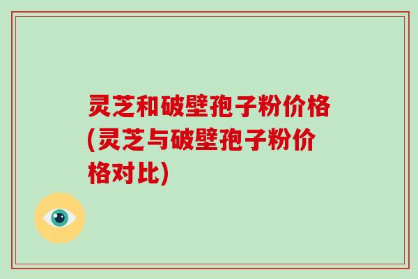 灵芝和破壁孢子粉价格(灵芝与破壁孢子粉价格对比)